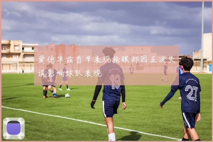 爱德华兹首节表现抢眼却因五次失误影响球队表现
