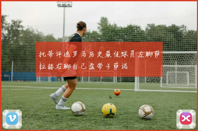 托蒂评选罗马历史最佳球员左脚萨拉赫右脚自己盘带卡萨诺