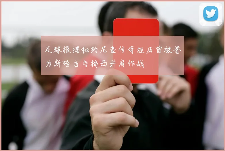 足球报揭秘约尼查传奇经历曾被誉为新哈吉与梅西并肩作战