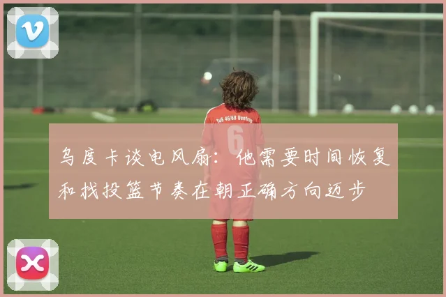 乌度卡谈电风扇：他需要时间恢复和找投篮节奏在朝正确方向迈步