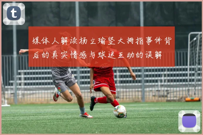 媒体人解读杨立瑜竖大拇指事件背后的真实情感与球迷互动的误解
