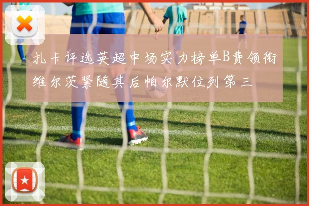 扎卡评选英超中场实力榜单B费领衔维尔茨紧随其后帕尔默位列第三