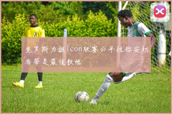 克罗斯力挺Icon联赛公平性称安切洛蒂是最佳教练