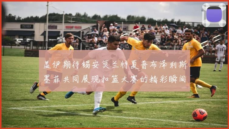 盖伊期待锡安莫兰特夏普布泽利斯墨菲共同展现扣篮大赛的精彩瞬间