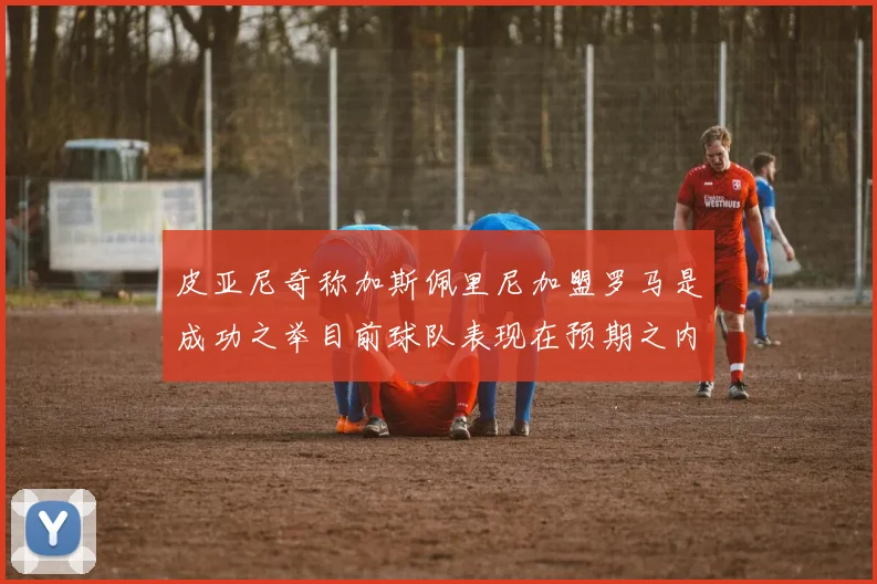 皮亚尼奇称加斯佩里尼加盟罗马是成功之举目前球队表现在预期之内