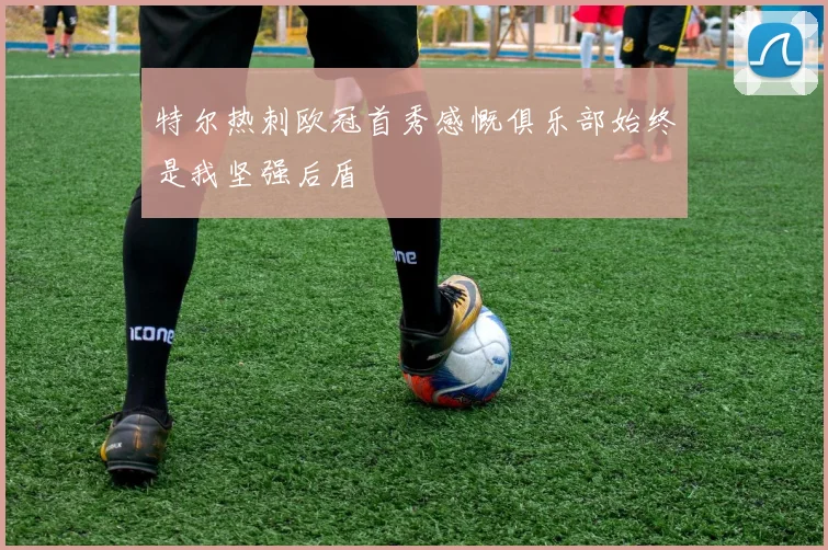 特尔热刺欧冠首秀感慨俱乐部始终是我坚强后盾