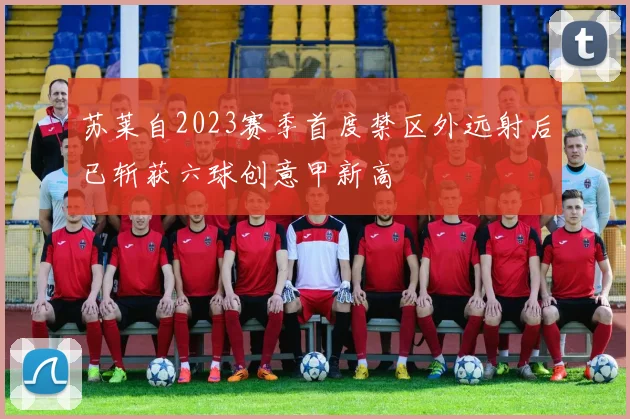 苏莱自2023赛季首度禁区外远射后已斩获六球创意甲新高