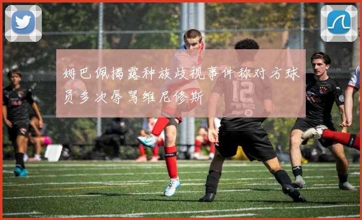 姆巴佩揭露种族歧视事件称对方球员多次辱骂维尼修斯