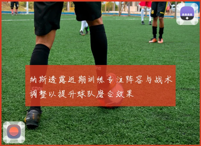 纳斯透露近期训练专注阵容与战术调整以提升球队磨合效果