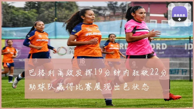 巴格利高效发挥19分钟内狂砍22分助球队赢得比赛展现出色状态