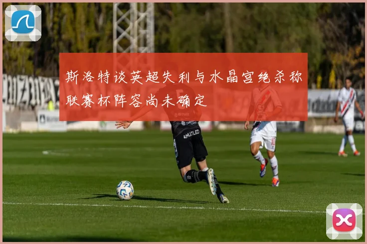 斯洛特谈英超失利与水晶宫绝杀称联赛杯阵容尚未确定