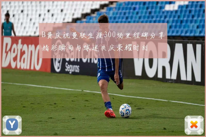 B费庆祝曼联生涯300场里程碑分享精彩瞬间与球迷共庆荣耀时刻
