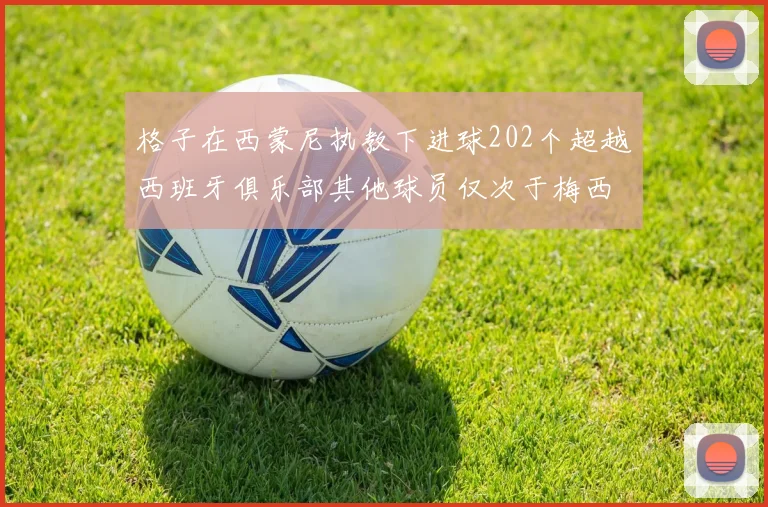格子在西蒙尼执教下进球202个超越西班牙俱乐部其他球员仅次于梅西