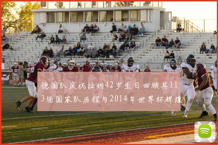 德国队庆祝拉姆42岁生日回顾其113场国家队历程与2014年世界杯辉煌