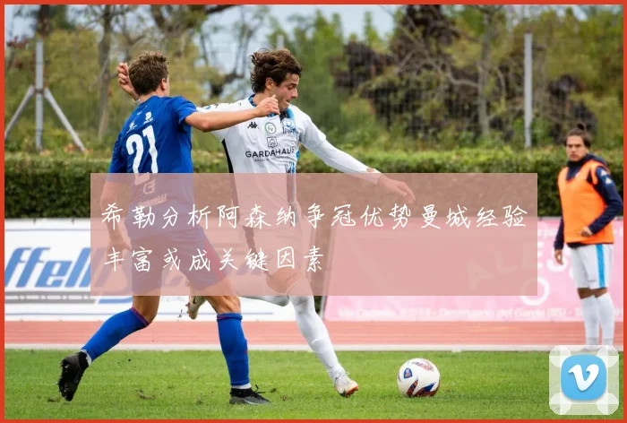 希勒分析阿森纳争冠优势曼城经验丰富或成关键因素