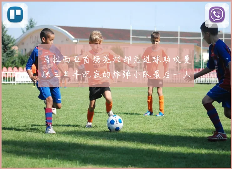 马拉西亚首场亮相却无进球助攻曼联三年半沉寂的炸弹小队最后一人