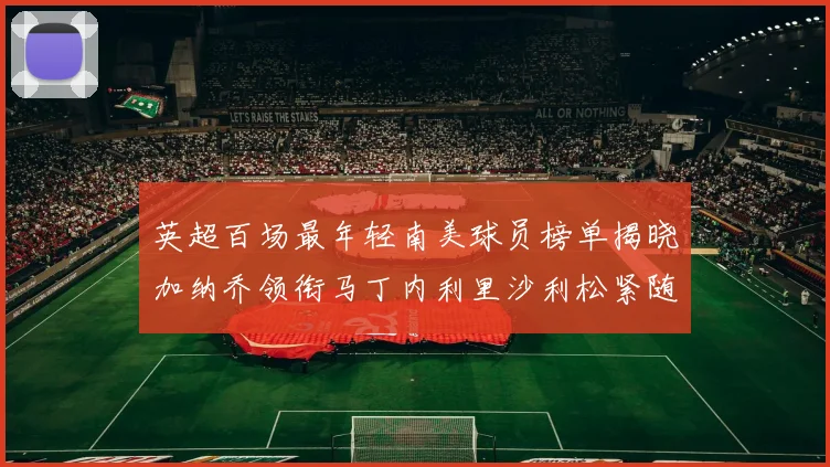 英超百场最年轻南美球员榜单揭晓加纳乔领衔马丁内利里沙利松紧随其后