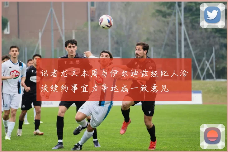 记者尤文本周与伊尔迪兹经纪人洽谈续约事宜力争达成一致意见