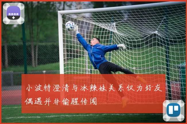 小波特澄清与冰辣妹关系仅为好友偶遇并非偷腥传闻