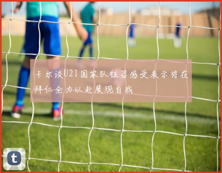 卡尔谈U21国家队征召感受表示将在拜仁全力以赴展现自我