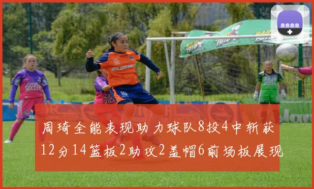 周琦全能表现助力球队8投4中斩获12分14篮板2助攻2盖帽6前场板展现实力