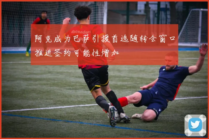 阿克成为巴萨引援首选随转会窗口推进签约可能性增加