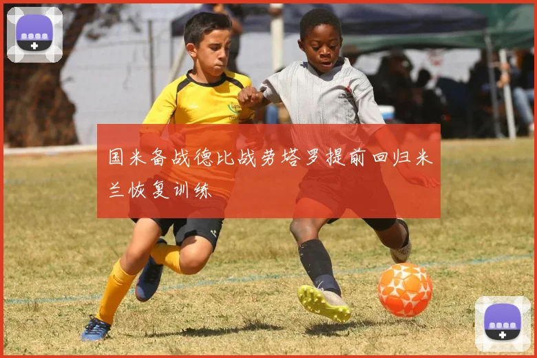 国米备战德比战劳塔罗提前回归米兰恢复训练
