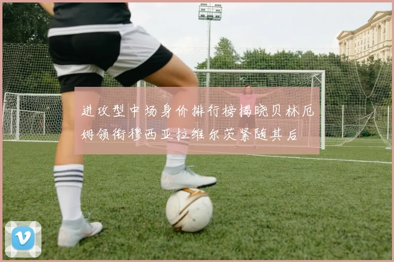 进攻型中场身价排行榜揭晓贝林厄姆领衔穆西亚拉维尔茨紧随其后