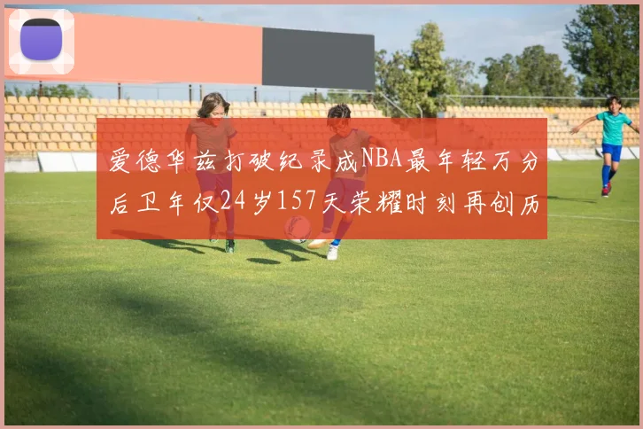 爱德华兹打破纪录成NBA最年轻万分后卫年仅24岁157天荣耀时刻再创历史