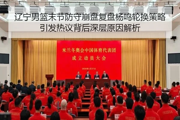 辽宁男篮末节防守崩盘复盘杨鸣轮换策略引发热议背后深层原因解析（jinnianhui）